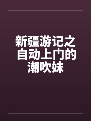 新疆游记之自动上门的潮吹妹