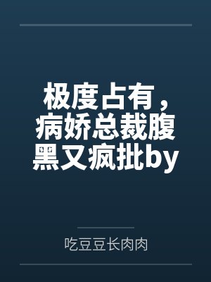 极度占有，病娇总裁腹黑又疯批by吃豆豆长肉肉