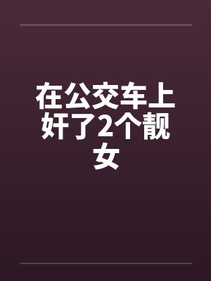 在公交车上奸了2个靓女